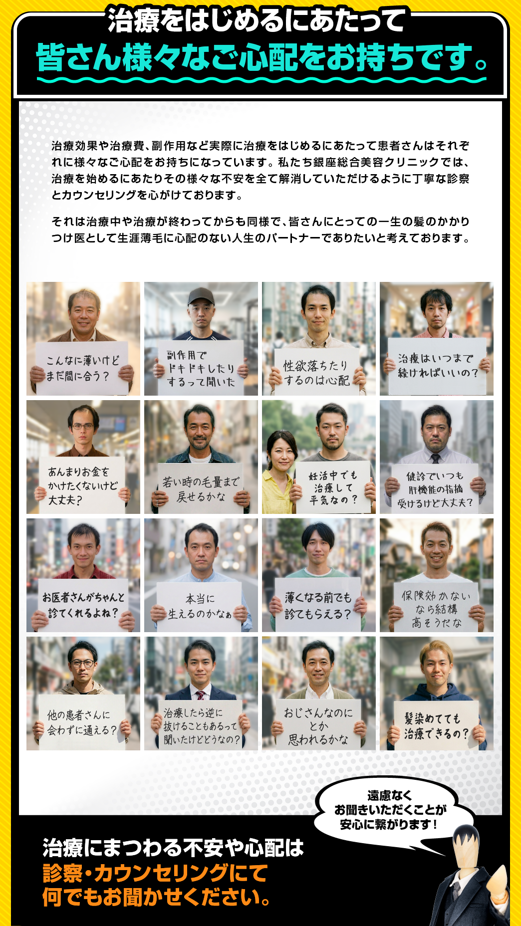 治療をはじめるにあたって皆さん様々な
ご心配をお持ちです。治療効果や治療費、副作用など実際に治療をはじめるにあたって患者さんはそれぞれに様々なご心配をお持ちになっています。私たち銀座総合美容クリニックでは、治療を始めるにあたりその様々な不安を全て解消していただけるように丁寧な診察とカウンセリングを心がけております。それは治療中や治療が終わってからも同様で、皆さんにとっての一生の髪のかかりつけ医として生涯薄毛に心配のない人生のパートナーでありたいと考えております。治療にまつわる不安や心配は診察・カウンセリングにて何でもお聞かせください。遠慮なくお聞きいただくことが安心に繋がります！