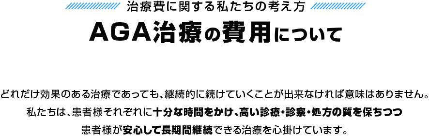 治療費に関する私たちの考え方 AGA治療の費用について どれだけ効果のある治療であっても、継続的に続けていくことが出来なければ意味はありません。私たちは、患者様それぞれに十分な時間をかけ、高い診療・診察・処方の質を保ちつつ患者様が安心して長期間継続できる治療を心掛けています。