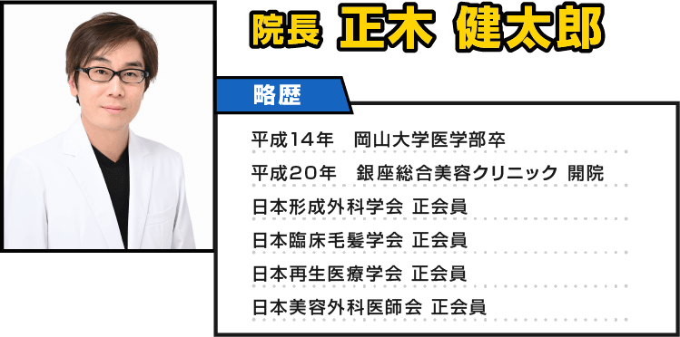 院長 正木健太郎 略歴 平成14年 岡山大学医学部卒 平成20年 銀座総合美容クリニック 開院 日本形成外科学会 正会員 日本臨床毛髪学会 正会員 日本再生医療学会 正会員 日本美容外科医師会 正会員
