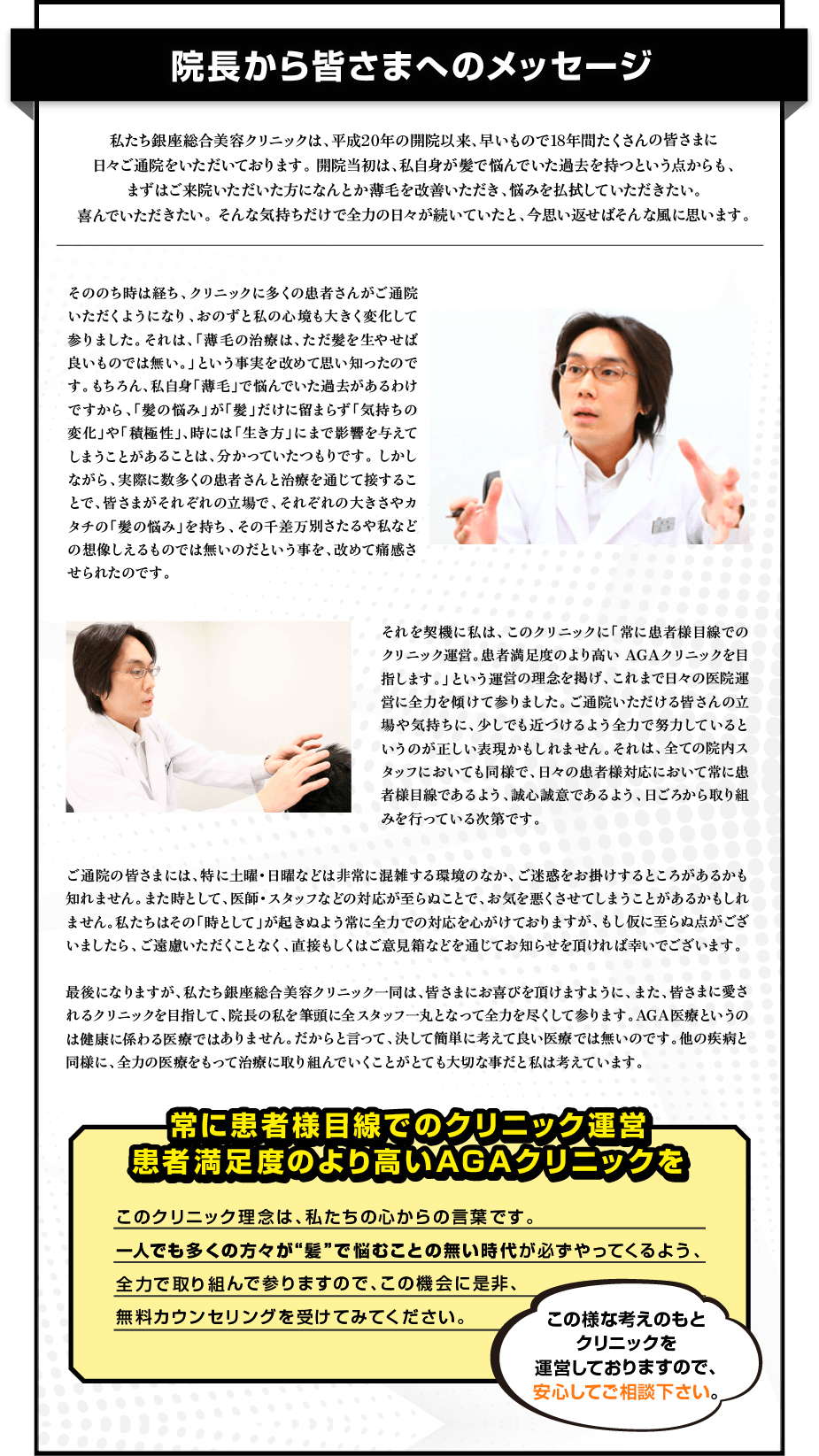 院長から皆さまへのメッセージ 私たち銀座総合美容クリニックは、平成20年の開院以来、早いもので18年間たくさんの皆さまに日々ご通院をいただいております。開院当初は、私自身が髪で悩んでいた過去を持っていたという点からも、まずはご来院いただいた患者さまの薄毛を改善いただき、悩みを払拭していただきたい。喜んでいただきたい。そんな気持ちだけで全力の日々が続いていたと、今思い返せばそんな風に思います。 そののちは時を経ち、クリニックに多くの患者さんがご通院いただくようになり、おのずと私の心境も大きく変化して参りました。それは、「薄毛の治療は、ただ髪を生やせば良いものでは無い。」という事実を改めて思い知ったのです。もちろん、私自身「薄毛」で悩んでいた過去があるわけですから、「髪の悩み」が「髪」だけに留まらず「気持ちの変化」や「積極性」、時には「生き方」にまで影響を与えてしまうことがあることは、分かっていたつもりです。しかしながら、実際に数多くの患者さんと治療を通じて接することで、皆さまがそれぞれの立場で、それぞれの大きさやカタチの「髪の悩み」を持ち、その差万別さや私などの想像しえないものでは無いのだという事を、改めて痛感させられたのです。 それを契機に私は、このクリニックに「常に患者様目線でのクリニック運営。患者満足度のより高いAGAクリニックを目指します。」という運営の理念を掲げ、これまで日々の医院運営に全力を傾けて参りました。ご通院いただく皆さまの立場や気持ちに、少しでも近づけるよう全力で努力しているというのが正しい表現かもしれません。それは、全ての院内スタッフにおいても同様で、日々の患者様対応において常に患者様目線であるよう、誠心誠意であるよう、日ごろから取り組みを行っている次第です。 ご通院の皆さまには、特に土曜・日曜などは非常に混雑する環境のなか、ご迷惑をお掛けすることがあるかも知れません。また時として、医師・スタッフの対応が至らぬことで、お気を悪くさせてしまうことがあるかもしれません。私たちはその「時」として起きるようなことに全力での対応を心がけておりますが、もし仮に至らぬ点がございましたら、ご遠慮いただくことなく、直接もしくはご意見箱などを通じてお知らせを頂ければ幸いでございます。 最後になりますが、私たち銀座総合美容クリニック一同は、皆さまにお喜び頂けますように、また、皆さまに愛されるクリニックとなれるように、院長の私を筆頭に全スタッフ一丸となって全力を尽くして参ります。AGA医療というのは健康に係わる医療ではありません。だからこそ言って、決して簡単に考えて良い医療では無いのです。他の疾病と同様に、全力の医療をもって治療に取り組んでいくことがとても大切な事だと私は考えています。 常に患者様目線でのクリニック運営 患者満足度のより高いAGAクリニックを このクリニック理念は、私たちの心からの言葉です。 一人でも多くの方々が“髪”で悩むことの無い時代が必ずやってくるよう、全力で取り組んで参りますので、この機会に是非、無料カウンセリングを受けてみてください。 この様な考えのもとクリニックを運営しておりますので、安心してご相談下さい。