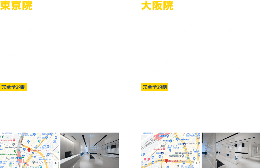 東京院 新橋駅より徒歩1分 〒105-0004 東京都港区新橋1-9-5 KDX新橋駅前ビル4・5F 東京メトロ新橋駅 1番出口より徒歩1分 JR新橋駅 銀座口より徒歩1分 都営浅草線新橋駅 A3出口より徒歩1分 東京メトロ銀座駅 C2出口より徒歩11分 完全予約制 月/火/木/金/土（水曜休診）11:00〜20:00 日曜・祝日 11:00〜19:00 0120-972-335 大阪院 北新地駅より徒歩1分 〒530-0002 大阪府大阪市北区曽根崎新地1-4-20 桜橋IMビル15F JR北新地駅 11-21出口より徒歩1分 大阪メトロ四つ橋線西梅田駅 10番出口より徒歩3分 阪神電鉄阪神本線大阪梅田駅 D-27出口より徒歩5分 大阪メトロ御堂筋線梅田駅 9番出口より徒歩9分 完全予約制 月/火/木/金/土（水曜休診）11:00〜20:00 日曜・祝日 11:00〜19:00 0120-972-335
