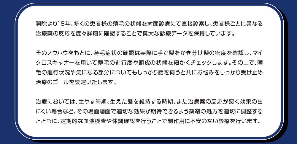 開院より18年、多くの患者様の薄毛の状態を対面診療にて直接診察し、患者様ごとに異なる治療薬の反応を度々詳細に確認することで莫大な診療データを保持しています。そのノウハウをもとに、薄毛症状の確認は実際に手で髪をかき分け髪の密度を確認し、マイクロスキャナーを用いて薄毛の進行度や頭皮の状態を細かくチェックします。その上で、薄毛の進行状況や気になる部分についてもしっかり話を伺うと共にお悩みをしっかり受け止め治療のゴールを設定いたします。治療においては、生やす時期、生えた髪を維持する時期、また治療薬の反応が悪く効果の出にくい場合など、その場面場面で適切な効果が期待できるよう薬剤の処方を適切に調整するとともに、定期的な血液検査や体調確認を行うことで副作用に不安のない診療を行います。