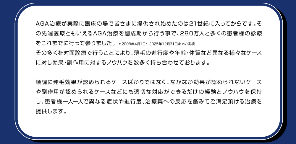 AGA治療が実際に臨床の場で皆さまに提供され始めたのは21世紀に入ってからです。その先端医療ともいえるAGA治療を創成期から行う事で、280万人＊と多くの患者様の診療をこれまでに行って参りました。＊2008年4月〜2021年8月まで実績その多くを対面診療で行うことにより、薄毛の進行度や年齢・体質など異なる様々なケースに対し効果・副作用に対するノウハウを数多く持ち合わせております。順調に発毛効果が認められるケースばかりではなく、なかなか効果が認められないケースや副作用が認められるケースなどにも適切な対応ができるだけの経験とノウハウを保持し、患者様一人一人で異なる症状や進行度、治療薬への反応を鑑みてご満足頂ける治療を提供します。