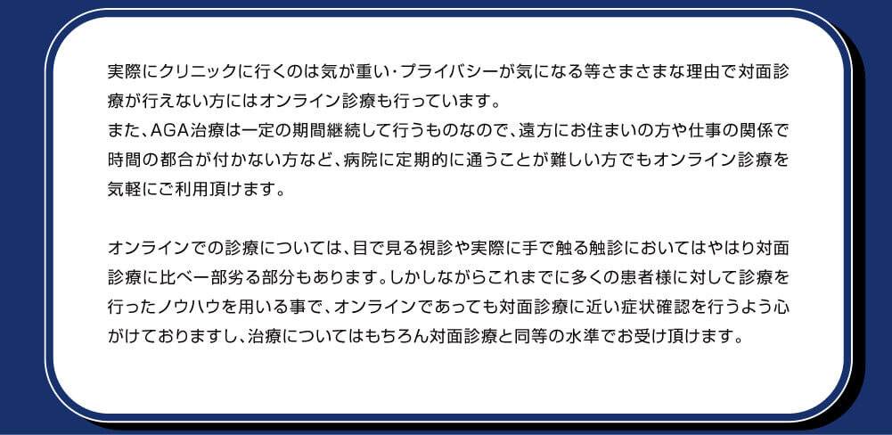 実際にクリニックに行くのは気が重い・プライバシーが気になる等さまざまな理由で対面診療が行えない方にはオンライン診療も行っています。また、AGA治療は一定の期間継続して行うものなので、遠方にお住まいの方や仕事の関係で時間の都合が付かない方など、病院に定期的に通うことが難しい方でもオンライン診療を気軽にご利用頂けます。オンラインでの診療については、目で見る視診や実際に手で触る触診においてはやはり対面診療に比べ一部分ある部分もあります。しかしながらこれまでに多くの患者様に対して診療を行ったノウハウを用いる事で、オンラインであっても対面診療に近い症状確認を行うよう心がけておりますし、治療についてはもちろん対面診療と同等の水準でお受け頂けます。