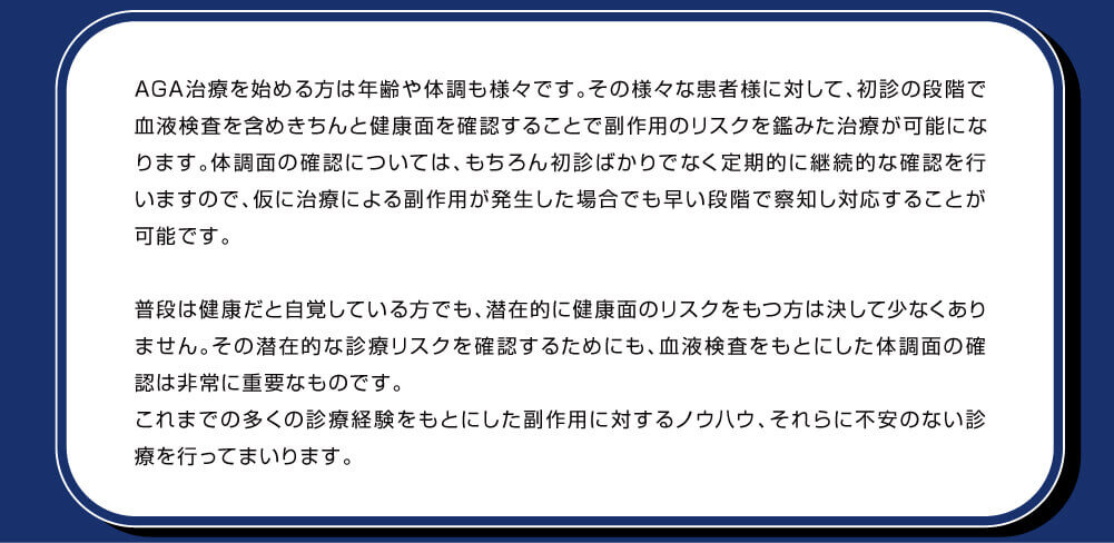AGA治療を始める方は年齢や体調も様々です。その様々な患者様に対して、初診の段階で血液検査を含めきちんと健康面を確認することで副作用のリスクを鑑みた治療が可能になります。体調面の確認については、もちろん初診ばかりでなく定期的に継続的な確認を行いますので、仮に治療による副作用が発生した場合でも早い段階で察知し対応することが可能です。普段は健康だと自覚している方でも、潜在的に健康面のリスクをもつ方は決して少なくありません。その潜在的な診療リスクを確認するためにも、血液検査をもとにした体調面の確認は非常に重要なものです。これまでの多くの診療経験をもとにした副作用に対するノウハウ、それらに不安のない診療を行ってまいります。