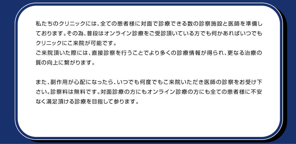私たちのクリニックには、全ての患者様に対面で診療できる数の診療施設と医師を準備しております。その為、普段はオンライン診療をご受診頂いている方でも何かあればいつでもクリニックにご来院が可能です。ご来院頂いた際には、直接診察を行うことでより多くの診療情報が得られ、更なる治療の質の向上に繋がります。また、副作用が心配になったら、いつでも何度でもご来院いただき医師の診察をお受け下さい。診察料は無料です。対面診療の方にもオンライン診療の方にも全ての患者様に不安なく満足頂ける診療を目指して参ります。