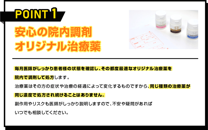 POINT 1 安心の院内調剤 オリジナル治療薬 毎月医師がしっかり患者様の状態を確認し、その都度最適なオリジナル治療薬を院内で調剤して処方します。治療薬はその方の症状や治療の経過によって変化するものですから、同じ種類の治療薬が同じ濃度で処方され続けることはありません。副作用やリスクも医師がしっかり説明しますので、不安や疑問があればいつでも相談してください。