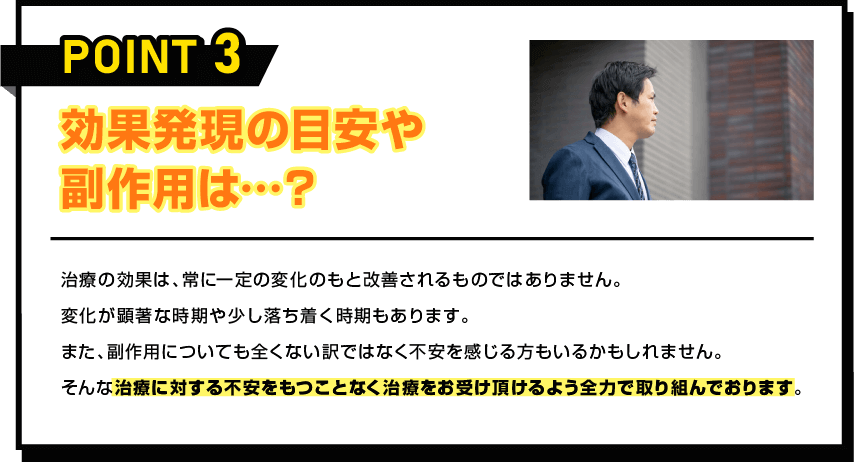 POINT 3 効果発現の目安や副作用は…？ 治療の効果は、常に一定の変化のもと改善されるものではありません。変化が顕著な時期や少し落ち着く時期もあります。また、副作用についても全くない訳ではなく不安を感じる方もいるかもしれません。そんな治療に対する不安をもつことなく治療をお受け頂けるよう全力で取り組んでおります。
