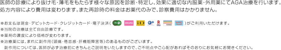 医師の診断により抜け毛・薄毛をもたらす様々な原因を診断・特定し、症状に応じた治療薬・外用薬にてAGA治療を行います。処方内容により費用は変わります。※カウンセリングの料金は初月のみで、診察費はかかりません。※治療の効果には個人差があります。※治療の経過により治療内容が変わる場合があります。※効果効能や安全性を保証するものではありません。※詳しくは医師が診察時にご説明させていただきますので、ご不明点などございましたらその際にお気軽にご質問ください。