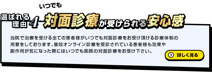 いつでも 選ばれる理由4 対面診療が受けられる安心感 当院で治療を受ける全ての患者様がいつでも対面診療をお受け頂ける診療体制の用意をしております。普段オンライン診療を受診されている患者様も効果や副作用が気になった際にはいつでも医師の対面診療をお受け下さい。詳しく見る