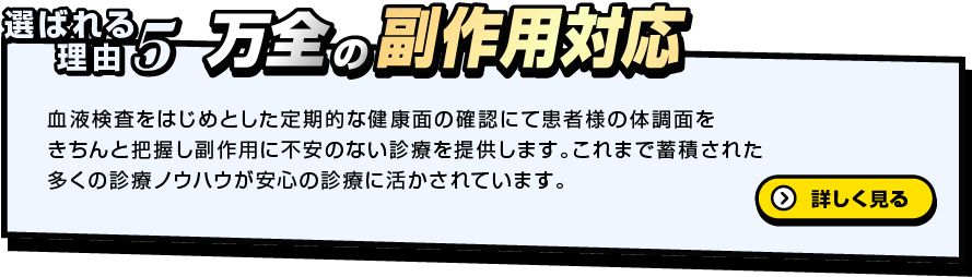 選ばれる理由5 万全の副作用対応 血液検査をはじめとした定期的な健康面の確認にて患者様の体調面をきちんと把握し副作用に不安のない診療を提供します。これまで蓄積された多くの診療ノウハウが安心の診療に活かされています。詳しく見る