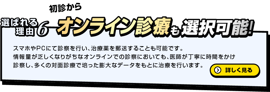 初診から 選ばれる理由6 オンライン診療も選択可能！スマホやPCにて診察を行い、治療薬を郵送することも可能です。情報量が乏しくなりがちなオンラインでの診察においても、医師が丁寧に時間をかけ診察し、多くの対面診療で培った膨大なデータをもとに治療を行います。詳しく見る