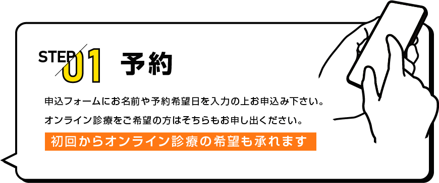 STEP01 予約 申込フォームにお名前や予約希望日を入力の上お申込み下さい。オンライン診療をご希望の方はそちらもお申し出ください。初回からオンライン診療の希望も承れます