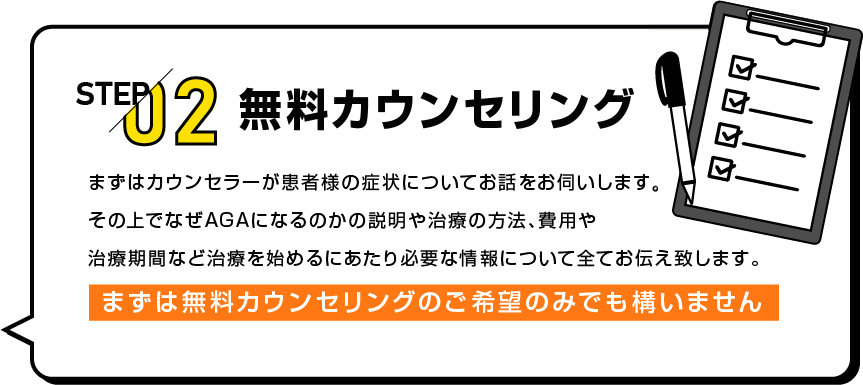 STEP02 無料カウンセリング まずはカウンセラーが患者様の症状についてお話をお伺いします。その上でなぜAGAになるのかの説明や治療の方法、費用や治療期間など治療を始めるにあたり必要な情報について全てお伝え致します。まずは無料カウンセリングのご希望のみでも構いません