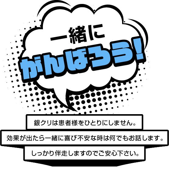 一緒にがんばろう！ 銀クリは患者様をひとりにしません。効果が出たら一緒に喜び不安な時は何でもお話します。しっかり伴走しますのでご安心下さい。
